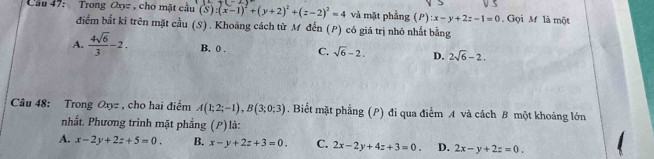 Cầu 47: Trong Oxyz , cho mặt cầu (S):(x-1)^2+(y+2)^2+(z-2)^2=4 và mặt phẳng (P):x-y+2z-1=0. Gọi M là một
điểm bắt kỉ trên mặt cầu (S) . Khoảng cách từ M đến (P) có giá trị nhỏ nhất bằng
A.  4sqrt(6)/3 -2. B. 0. C. sqrt(6)-2. D. 2sqrt(6)-2. 
Câu 48: Trong Oxyz , cho hai điểm A(1;2;-1), B(3;0;3). Biết mặt phẳng (P) đi qua điểm A và cách B một khoảng lớn
nhất. Phương trình mặt phẳng (P) là:
A. x-2y+2z+5=0. B. x-y+2z+3=0. C. 2x-2y+4z+3=0. D. 2x-y+2z=0.