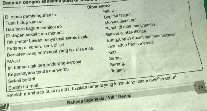 Bacalah dengan saksama puíst u 
Diponegoro 
Di masa pembangunan ini MAJU。 
Bagimu Negeri 
Tuan hidup kembali 
Dan bara kagum menjadi api Menyediakan api 
Punah di atas menghamba 
Di depan sekali tuan menanti 
Tak gentar Lawan banyaknya seratus kali. Binasa di atas ditinda 
Pedang di kanan, keris di kiri Sungguhpun dalam ajal baru tercapai' 
Berselempang semangat yang tak bisa mati. Jika hidup harus merasai 
Maju. 
MAJU 
Ini barisan tak bergenderang-berpalu Serbu. 
Kepercayaan tanda menyerbu Serang. 
Terjang. 
Sekali berarti 
Setelah membaca puisi di atas, tuliskan amanat yang terkandung dalam puisi tersebut! 
Sudah itu mati. 
39 
Bahasa Indonesia / VIII / Genap