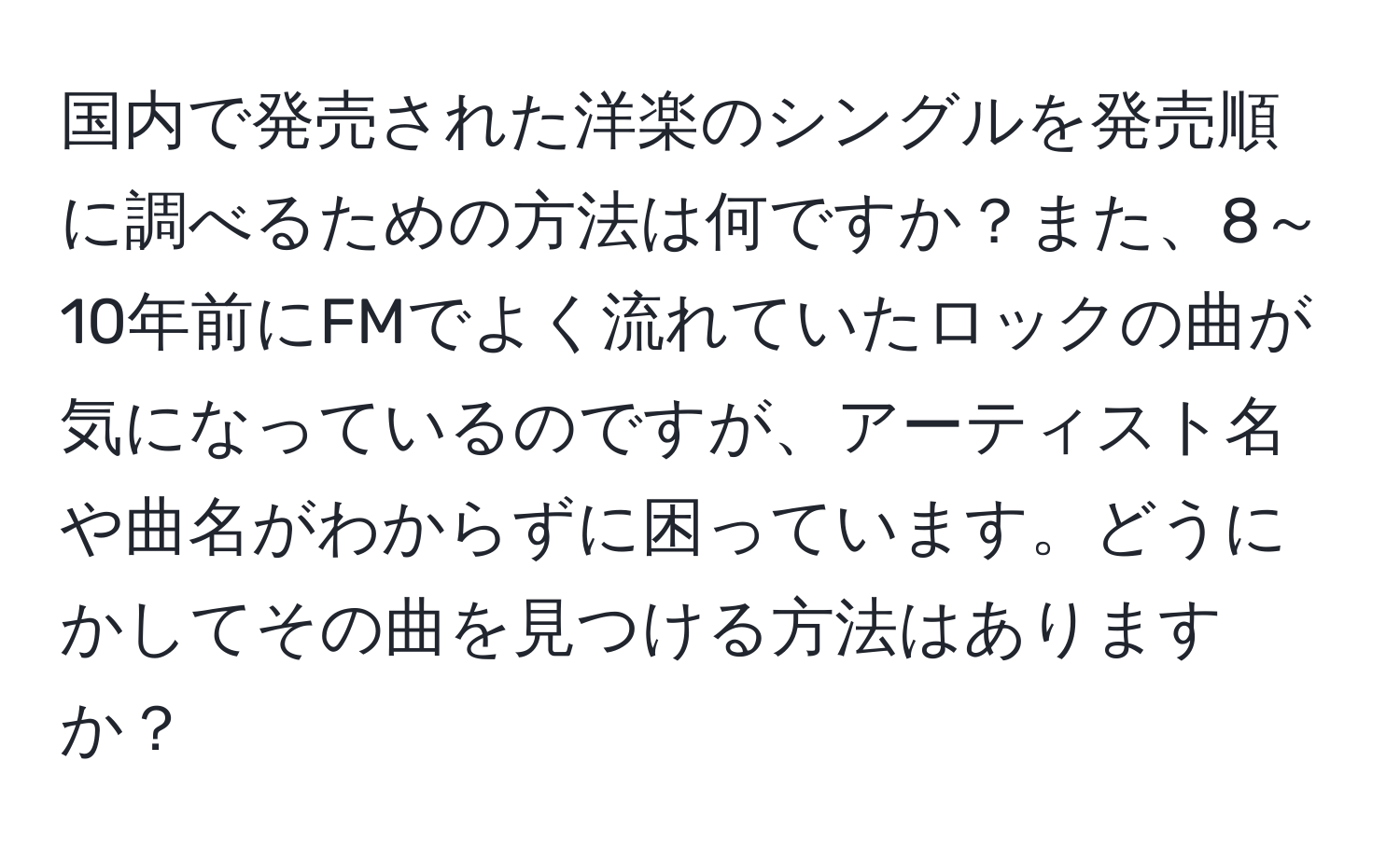 国内で発売された洋楽のシングルを発売順に調べるための方法は何ですか？また、8～10年前にFMでよく流れていたロックの曲が気になっているのですが、アーティスト名や曲名がわからずに困っています。どうにかしてその曲を見つける方法はありますか？