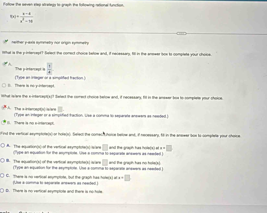 Follow the seven step strategy to graph the following rational function.
f(x)= (x-4)/x^2-16 
neither y-axis symmetry nor origin symmetry
What is the y-intercept? Select the correct choice below and, if necessary, fill in the answer box to complete your choice.
The y-intercept is  1/4 . 
(Type an integer or a simplified fraction.)
B. There is no y-intercept.
What is/are the x-intercept(s)? Select the correct choice below and, if necessary, fill in the answer box to complete your choice.
A. The x-intercept(s) is/are □. 
(Type an integer or a simplified fraction. Use a comma to separate answers as needed.)
B. There is no x-intercept.
Find the vertical asymptote(s) or hole(s). Select the correc. hoice below and, if necessary, fill in the answer box to complete your choice.
A. The equation(s) of the vertical asymptote(s) is/are □ and the graph has hole(s) at x=□. 
(Type an equation for the asymptote. Use a comma to separate answers as needed.)
B. The equation(s) of the vertical asymptote(s) is/are □ and the graph has no hole(s).
(Type an equation for the asymptote. Use a comma to separate answers as needed.)
C. There is no vertical asymptote, but the graph has hole(s) at x=□. 
(Use a comma to separate answers as needed.)
D. There is no vertical asymptote and there is no hole.