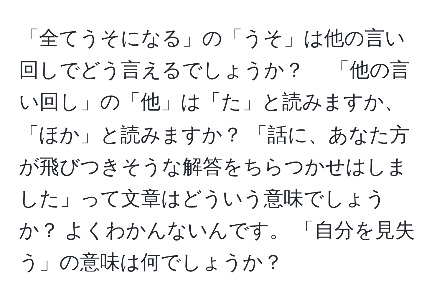 「全てうそになる」の「うそ」は他の言い回しでどう言えるでしょうか？ 　「他の言い回し」の「他」は「た」と読みますか、「ほか」と読みますか？ 「話に、あなた方が飛びつきそうな解答をちらつかせはしました」って文章はどういう意味でしょうか？ よくわかんないんです。 「自分を見失う」の意味は何でしょうか？