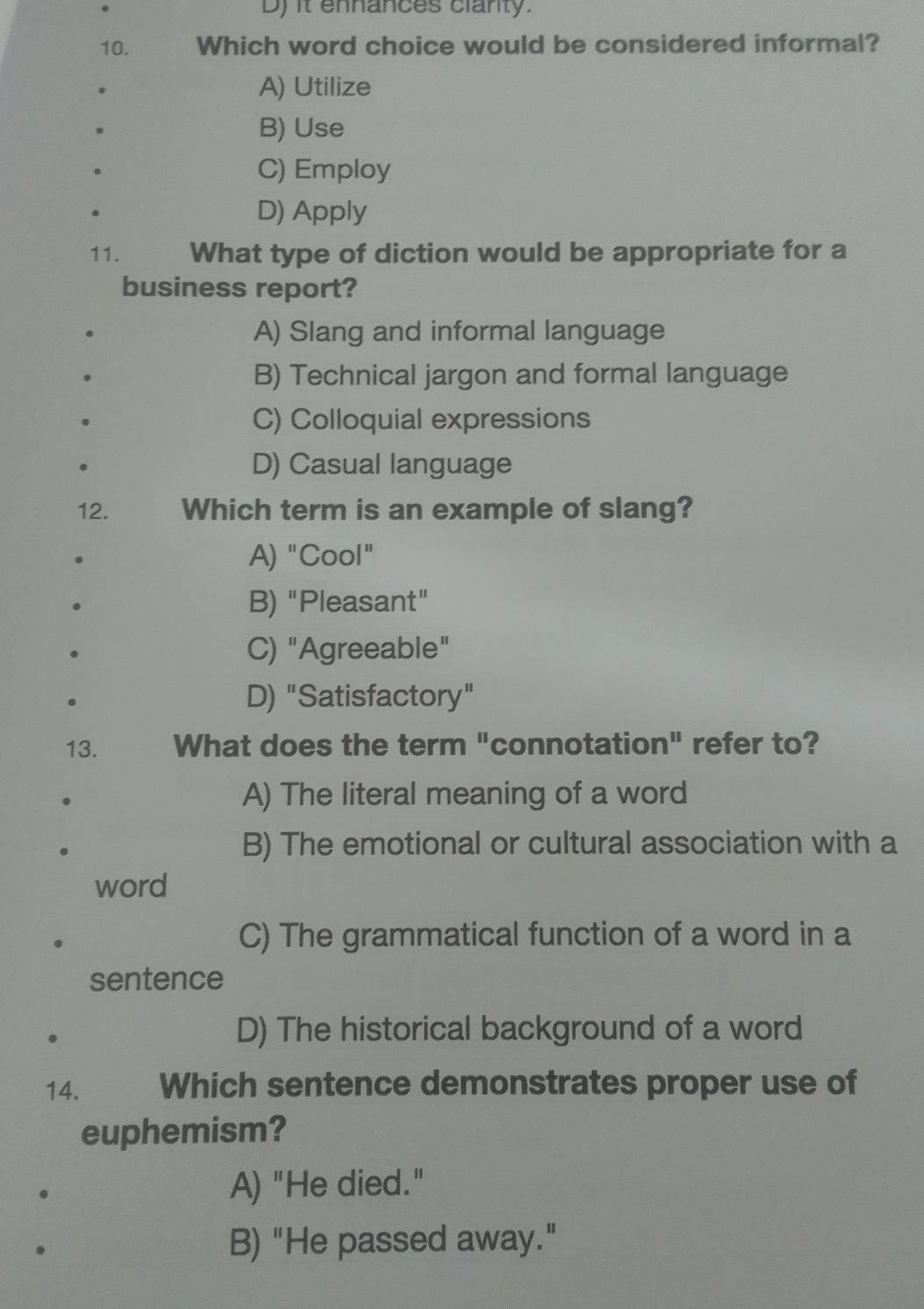 it ennances clanty.
10. Which word choice would be considered informal?
A) Utilize
B) Use
C) Employ
D) Apply
11. What type of diction would be appropriate for a
business report?
A) Slang and informal language
B) Technical jargon and formal language
C) Colloquial expressions
D) Casual language
12. Which term is an example of slang?
A) "Cool"
B) "Pleasant"
C) "Agreeable"
D) "Satisfactory"
13. What does the term "connotation" refer to?
A) The literal meaning of a word
B) The emotional or cultural association with a
word
C) The grammatical function of a word in a
sentence
D) The historical background of a word
14. . Which sentence demonstrates proper use of
euphemism?
A) "He died."
B) "He passed away."