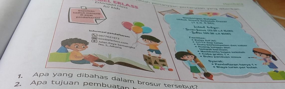 Erlangga class Bel erlas for kids 
pablah pertanyaan-pertanyaan yang diberikan 
hadiah menarik Depatkan 
pendaftarani diawal 
(1 s.d. ª sD) 
* Senín-Jumaț (1330 «d 15.00) 
* Soßța (05.30 s.d. 10.00) 
Informasi pendaftaran 
0877621973 
Fasilitas: * Kelss full AC 
bimbelerlass.com 
* CCTV tiếp kelan 
ø ] Jalan Raya Semangka 
* Guru berkompeten dan säber 
No. 5, Jakarta 
* Ruang tunggu dan 
tempat bermain 
* Membantu tugas sekolah 
* Coba gratis 1 × 
* Buku panduan siswa 
Syarat: 
* P en d a f ta ran ha ny a 1 = 
* Blaya luran per bulan 
1. Apa yang dibahas dalam brosur tersebut? 
2. Apa tujuan pembuatan