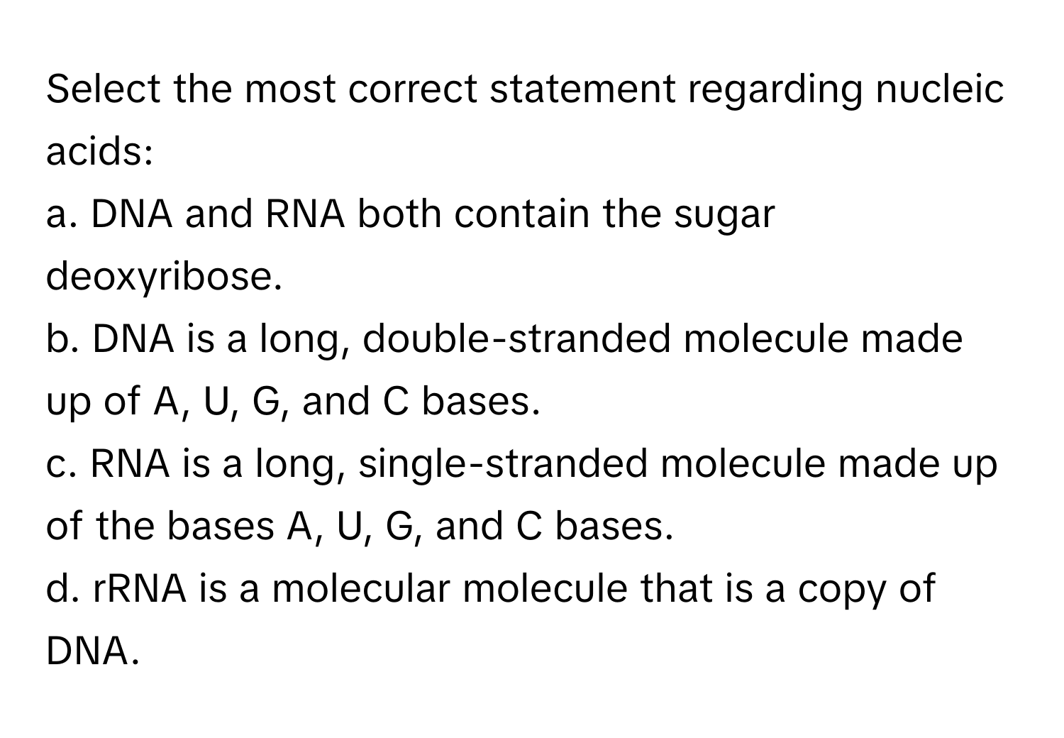 Select the most correct statement regarding nucleic acids:

a. DNA and RNA both contain the sugar deoxyribose. 
b. DNA is a long, double-stranded molecule made up of A, U, G, and C bases. 
c. RNA is a long, single-stranded molecule made up of the bases A, U, G, and C bases. 
d. rRNA is a molecular molecule that is a copy of DNA.