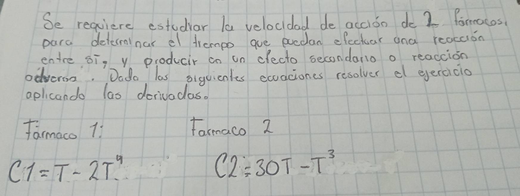 Se requiere estudiar la velocidad de accioo do 2 foracos 
para determinar el trempo gue eoedan efectoar ana reaccion 
entre si, y producir on on efecto secondario o reaccion 
odveron. Dado las siguienles exoaciones resolver el ejercicio 
aplicando las derivadaso 
farmaco 11 Farmaco 2
C1=T-2T^4
C2=30T-T^3