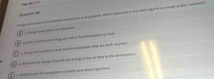 Page 98 of 100
Question 98
Energy and nutrents are essential components of ecosystems. Which statement is true with regards to energy and/or nutrients?
A e. Energy rarely enters an ecosystem.
8 d. Bot nutrients and energy are lost to the atmosphere as heat.
C) a Energy and nutrients never exit the ecosystem; they are both recycled.
D b. Nutrients are always recycled, but energy is lost as heat to the atmosphere.
c. Nutrients exit the ecosystem via waste and dead organisms.