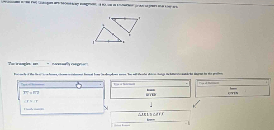 Determme if the two triangies are necessarly congruent. 11 so, tn in a nowchart proot to prove mat they are.
z
L
x
J κ
The triangles are necessarily congruent.
For each of the first three boxes, choose a statement format from the drupdown menu. You will then be able to change the letters to match the diagram for this problem
Typc of Stotemennt Type of Statement Type of Stamncat
Reaton
overline XY≌ overline WZ Rener
GIVEN GIVEN
∠ X≌ ∠ Y
Cusly triangles
△ JKL≌ △ ZYX
Reescns
Salat Raini