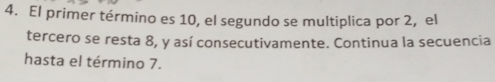 El primer término es 10, el segundo se multiplica por 2, el 
tercero se resta 8, y así consecutivamente. Continua la secuencia 
hasta el término 7.