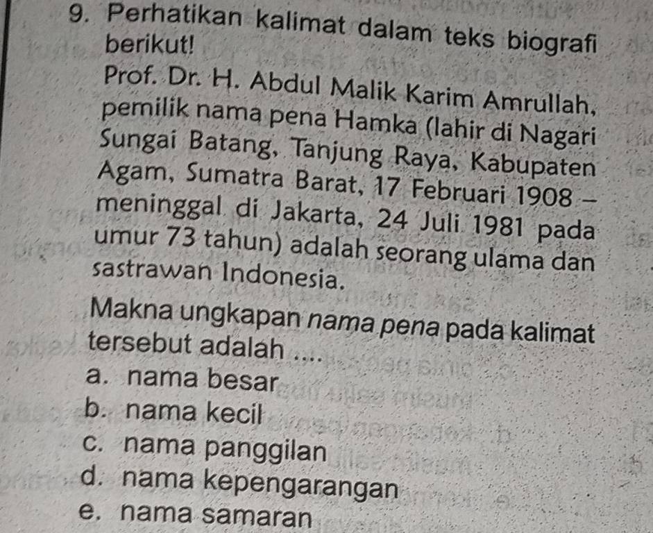 Perhatikan kalimat dalam teks biografi
berikut!
Prof. Dr. H. Abdul Malik Karim Amrullah,
pemilik nama pena Hamka (lahir di Nagari
Sungai Batang, Tanjung Raya, Kabupaten
Agam, Sumatra Barat, 17 Februari 1908 -
meninggal di Jakarta, 24 Juli 1981 pada
umur 73 tahun) adalah seorang ulama dan
sastrawan Indonesia.
Makna ungkapan nama pena pada kalimat
tersebut adalah ....
a. nama besar
b. nama kecil
c. nama panggilan
d. nama kepengarangan
e. nama samaran