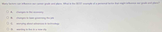 Many factors can influence our career goals and plans. What is the BEST example of a personal factor that might influence our goals and plans?
A. changes to the economy
B. changes to laws governing the job
C. worrying about advances in technology
D. wanting to live in a new city