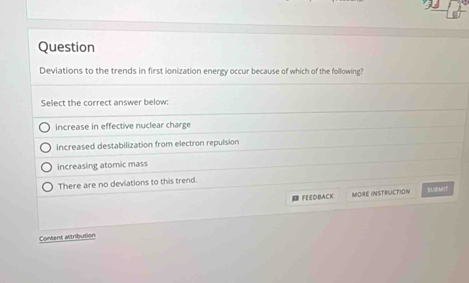 Question
Deviations to the trends in first ionization energy occur because of which of the following?
Select the correct answer below:
increase in effective nuclear charge
increased destabilization from electron repulsion
increasing atomic mass
There are no deviations to this trend.
FEEDBACK MORE INSTRUCTION SUBMIT
Content attribution