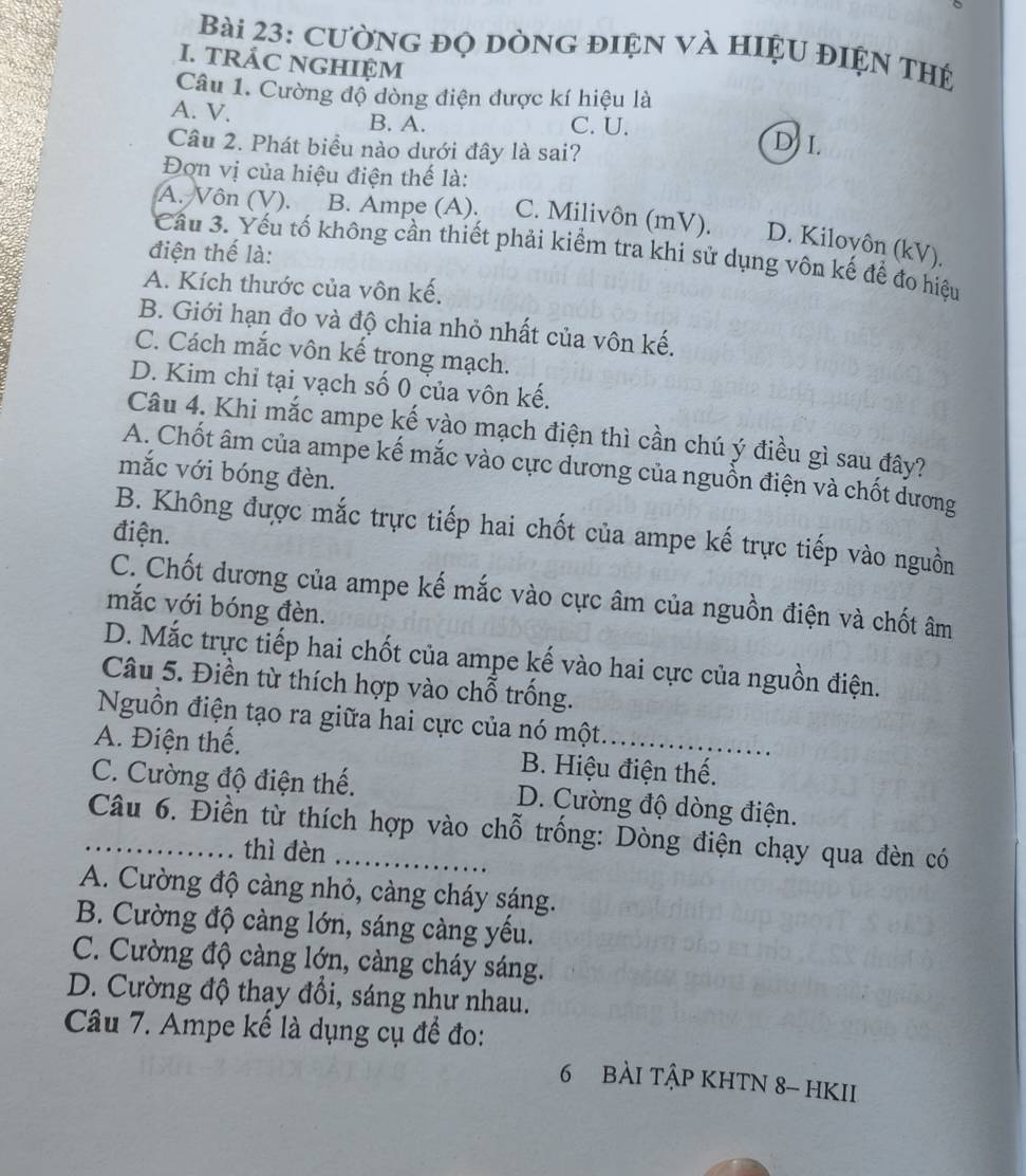 Cường đỌ dònG đIện và hiệu đIện thệ
I. TRÁC NGHIỆM
Câu 1. Cường độ dòng điện được kí hiệu là
A. V. B. A. C. U.
Câu 2. Phát biểu nào dưới đây là sai?
D I.
Đơn vị của hiệu điện thế là:
A. Vôn (V). B. Ampe (A). C. Milivôn (mV). D. Kiloyôn (kV).
điện thể là:
Cầu 3. Yếu tố không cần thiết phải kiểm tra khi sử dụng vôn kế để đo hiệu
A. Kích thước của vôn kế.
B. Giới hạn đo và độ chia nhỏ nhất của vôn kế.
C. Cách mắc vôn kế trong mạch.
D. Kim chỉ tại vạch số 0 của vôn kế.
Câu 4. Khi mắc ampe kế vào mạch điện thì cần chú ý điều gì sau đây?
A. Chốt âm của ampe kế mắc vào cực dương của nguồn điện và chốt dương
mắc với bóng đèn.
B. Không được mắc trực tiếp hai chốt của ampe kế trực tiếp vào nguồn
điện.
C. Chốt dương của ampe kế mắc vào cực âm của nguồn điện và chốt âm
mắc với bóng đèn.
D. Mắc trực tiếp hai chốt của ampe kế vào hai cực của nguồn điện.
Câu 5. Điền từ thích hợp vào chỗ trồng.
Nguồn điện tạo ra giữa hai cực của nó một.
A. Điện thế. B. Hiệu điện thế.
C. Cường độ điện thế. D. Cường độ dòng điện.
_ Câu 6. Điền từ thích hợp vào chỗ trống: Dòng điện chạy qua đèn có
thì đèn
A. Cường độ càng nhỏ, càng cháy sáng.
B. Cường độ càng lớn, sáng càng yếu.
C. Cường độ càng lớn, càng cháy sáng.
D. Cường độ thay đổi, sáng như nhau.
Câu 7. Ampe kế là dụng cụ để đo:
6 bÀI tậP KHTN 8- hKII