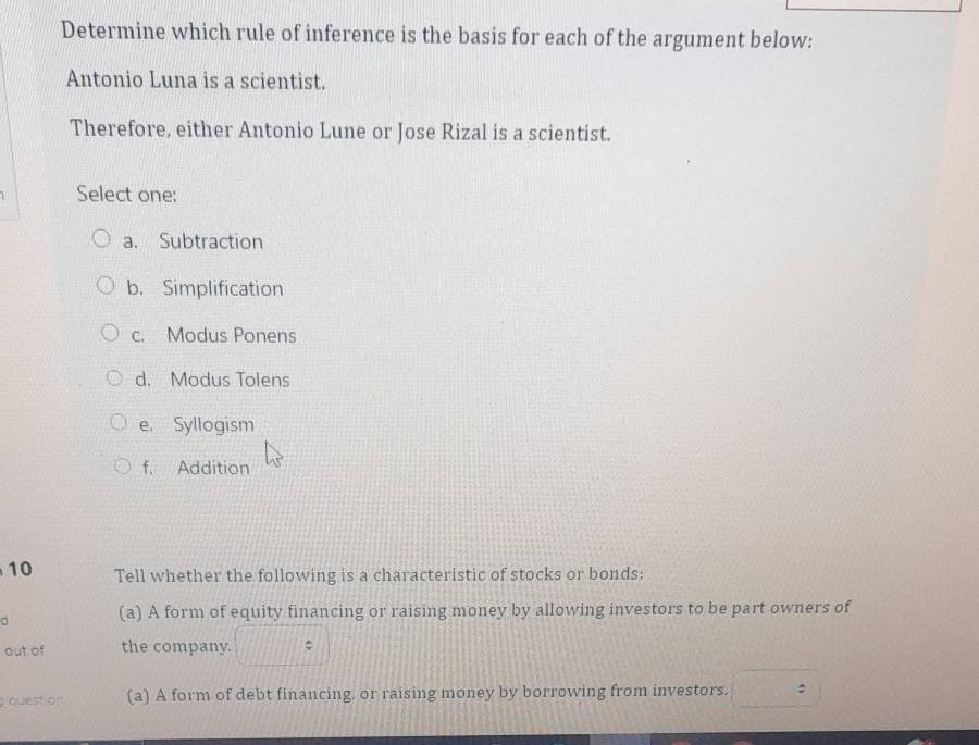 Determine which rule of inference is the basis for each of the argument below:
Antonio Luna is a scientist.
Therefore, either Antonio Lune or Jose Rizal is a scientist.
Select one:
a. Subtraction
b. Simplification
c. Modus Ponens
d. Modus Tolens
e Syllogism
f. Addition
10 Tell whether the following is a characteristic of stocks or bonds:
(a) A form of equity financing or raising money by allowing investors to be part owners of
out of the company.
quest on (a) A form of debt financing, or raising money by borrowing from investors. :