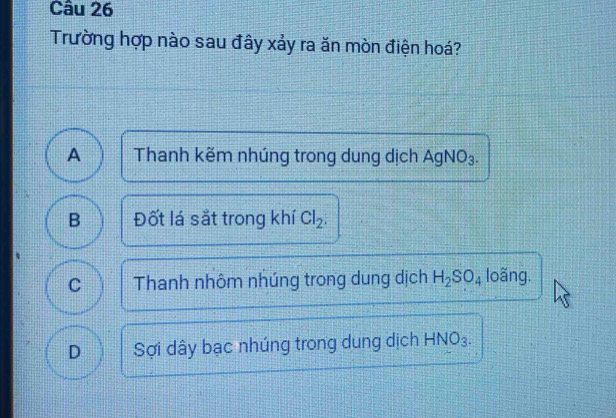 Trường hợp nào sau đây xảy ra ăn mòn điện hoá?
A Thanh kẽm nhúng trong dung dịch AgNO₃.
B Đốt lá sắt trong khí Cl_2.
C Thanh nhôm nhúng trong dung dịch H_2SO_4 loãng.
D Sợi dây bạc nhúng trong dung dịch HNO₃.