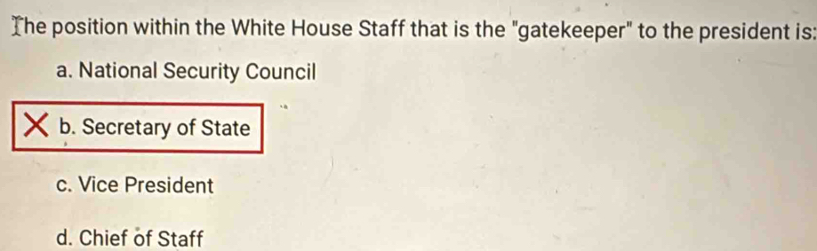 The position within the White House Staff that is the "gatekeeper" to the president is:
a. National Security Council
b. Secretary of State
c. Vice President
d. Chief of Staff