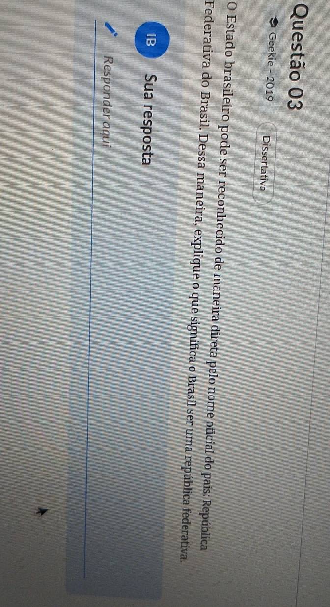 Geekie - 2019 Dissertativa 
O Estado brasileiro pode ser reconhecido de maneira direta pelo nome oficial do país: República 
Federativa do Brasil. Dessa maneira, explique o que significa o Brasil ser uma república federativa. 
IB: Sua resposta 
Responder aqui