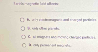 Earth's magnetic field affects:
A. only electromagnets and charged particles.
B. only other planets.
C. all magnets and moving charged particles.
D. only permanent magnets.