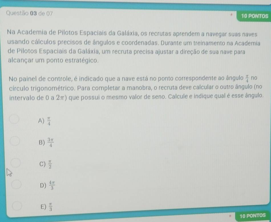 de 07 10 PONTOS
Na Academia de Pilotos Espaciais da Galáxia, os recrutas aprendem a navegar suas naves
usando cálculos precisos de ângulos e coordenadas. Durante um treinamento na Academia
de Pilotos Espaciais da Galáxia, um recruta precisa ajustar a direção de sua nave para
alcançar um ponto estratégico.
No painel de controle, é indicado que a nave está no ponto correspondente ao ângulo  π /4  no
círculo trigonométrico. Para completar a manobra, o recruta deve calcular o outro ângulo (no
intervalo de 0 a 2π) que possui o mesmo valor de seno. Calcule e indique qual é esse ângulo.
A)  π /4 
B)  3π /4 
C)  π /2 
D)  4π /3 
E)  π /3 
10 PONTOS