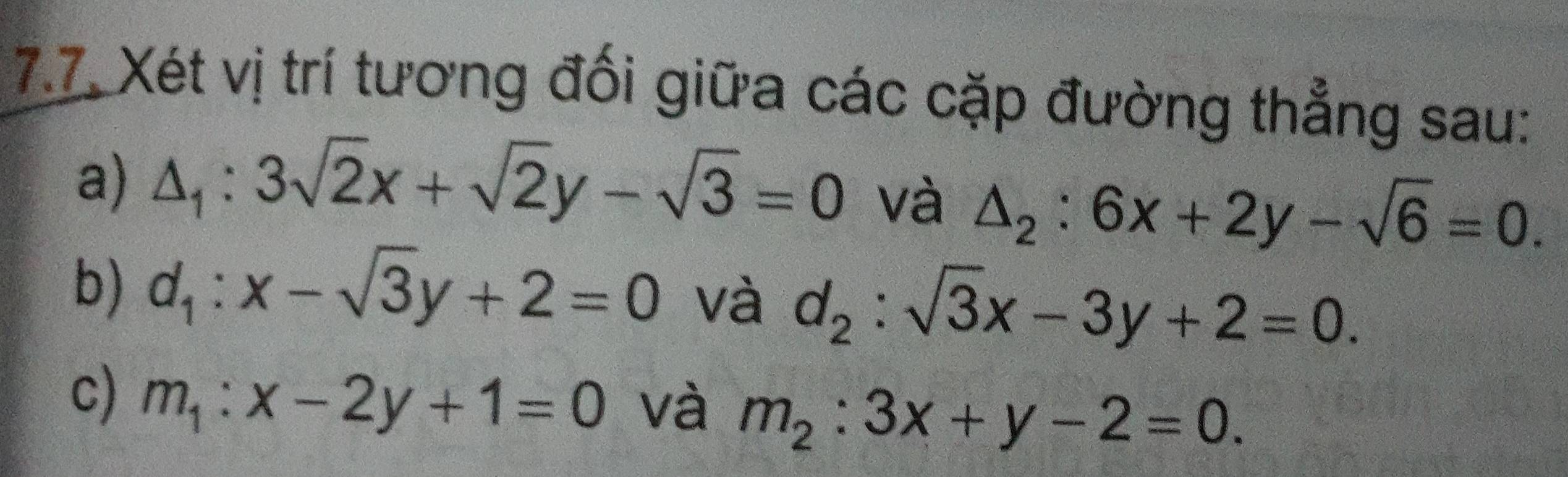 7.7 Xét vị trí tương đối giữa các cặp đường thẳng sau: 
a) △ _1:3sqrt(2)x+sqrt(2)y-sqrt(3)=0 và △ _2:6x+2y-sqrt(6)=0. 
b) d_1:x-sqrt(3)y+2=0 và d_2:sqrt(3)x-3y+2=0. 
c) m_1:x-2y+1=0 và m_2:3x+y-2=0.