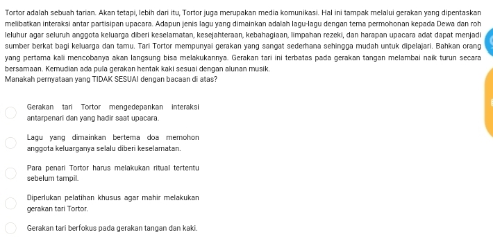 Tortor adalah sebuah tarian. Akan tetapi, lebih dari itu, Tortor juga merupakan media komunikasi. Hal ini tampak melalui gerakan yang dipentaskan
melibatkan interaksi antar partisipan upacara. Adapun jenis lagu yang dimainkan adalah lagu-lagu dengan tema permohonan kepada Dewa dan roh
leluhur agar seluruh anggota keluarga diberi keselamatan, kesejahteraan, kebahagiaan, limpahan rezeki, dan harapan upacara adat dapat menjadi
sumber berkat bagi keluarga dan tamu. Tari Tortor mempunyai gerakan yang sangat sederhana sehingga mudah untuk dipelajari. Bahkan orang
yang pertama kali mencobanya akan langsung bisa melakukannya. Gerakan tari ini terbatas pada gerakan tangan melambai naik turun secara
bersamaan. Kemudian ada pula gerakan hentak kaki sesuai dengan alunan musik.
Manakah pernyataan yang TIDAK SESUAI dengan bacaan di atas?
Gerakan tari Tortor mengedepankan interaksi
antarpenari dan yang hadir saat upacara.
Lagu yang dimainkan bertema doa memohon
anggota keluarganya selalu diberi keselamatan.
Para penari Tortor harus melakukan ritual tertentu
sebelum tampil.
Diperlukan pelatihan khusus agar mahir melakukan
gerakan tari Tortor.
Gerakan tari berfokus pada gerakan tangan dan kaki.