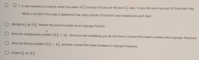 A sea manatee at a marine center has eaten 15 3/4  pounds of food over the last 4 1/2 day s. It eats the same amount of food each day.
Which is the BEST first step to determine how many pounds of food this sea manatee ate each day?
Multiply 4 1/2  by 15 3/4 . Rewrite the second number as an improper fraction.
Write the multiplication problem 15 3/4 * 4 1/2 . Since you are multiplying, you do not have to convert the mixed numbers into improper fractions.
Write the division problem 15 3/4 / 4 1/2  , and then convert the mixed numbers to improper fractions.
Divide 4 1/2  by 15 3/4 