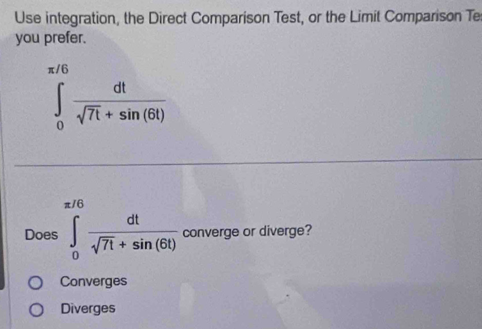 Use integration, the Direct Comparison Test, or the Limit Comparison Te
you prefer.
∈tlimits _0^((π /6)frac dt)sqrt(7t)+sin (6t)
Does ∈tlimits _0^((π /6)frac dt)sqrt(7t)+sin (6t) converge or diverge?
Converges
Diverges