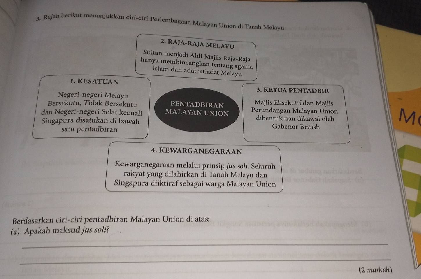 Rajah berikut menunjukkan ciri-ciri Perlembagaan Malayan Union di Tanah Melayu. 
2. RAJA-RAJA MELAYU 
Sultan menjadi Ahli Majlis Raja-Raja 
hanya membincangkan tentang agama 
Islam dan adat istiadat Melayu 
1. KESATUAN 
3. KETUA PENTADBIR 
Negeri-negeri Melayu 
Bersekutu, Tidak Bersekutu PENTADBIRAN 
Majlis Eksekutif dan Majlis 
dan Negeri-negeri Selat kecuali MALAYAN UNION Perundangan Malayan Union 
dibentuk dan dikawal oleh 
M 
Singapura disatukan di bawah Gabenor British 
satu pentadbiran 
4. KEWARGANEGARAAN 
Kewarganegaraan melalui prinsip jus soli. Seluruh 
rakyat yang dilahirkan di Tanah Melayu dan 
Singapura diiktiraf sebagai warga Malayan Union 
Berdasarkan ciri-ciri pentadbiran Malayan Union di atas: 
(a) Apakah maksud jus soli? 
_ 
_ 
(2 markah)