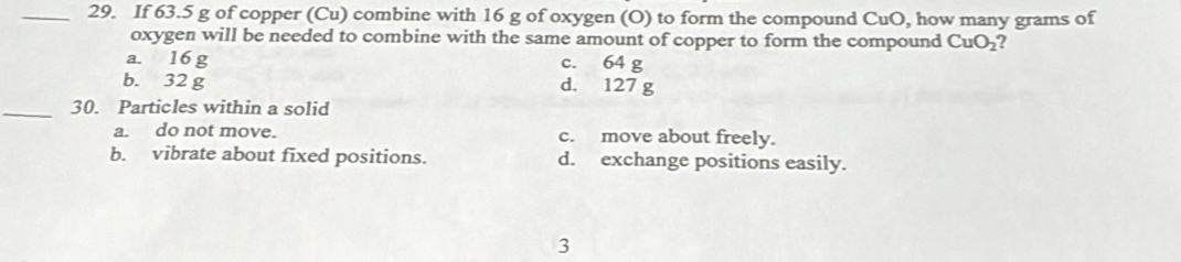 If 63.5 g of copper (Cu) combine with 16 g of oxygen (O) to form the compound CuO, how many grams of
oxygen will be needed to combine with the same amount of copper to form the compound CuO_2
a. 16 g c. 64 g
b. 32 g d. 127 g
_30. Particles within a solid
a. do not move. c. move about freely.
b. vibrate about fixed positions. d. exchange positions easily.
3