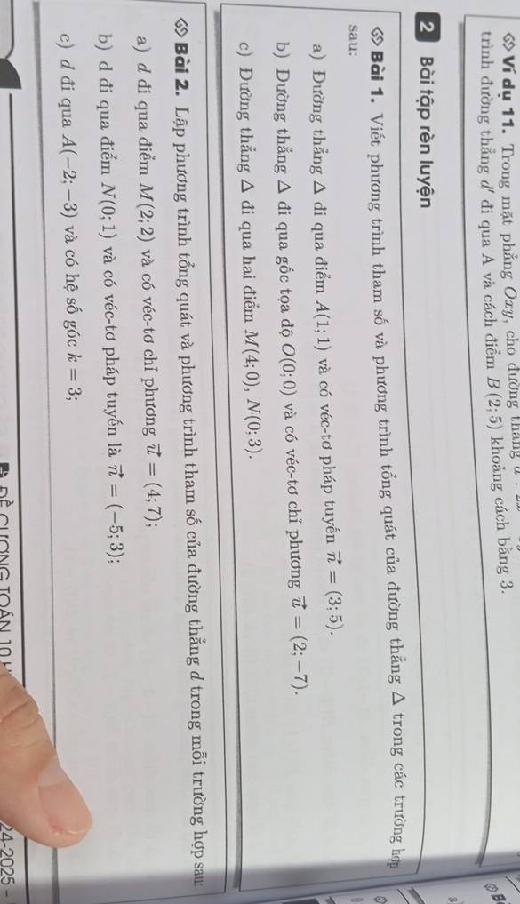 « Ví du 11. Trong mặt phẳng Oxy, cho đường tháng y 
trình đường thẳng d' đi qua A và cách điểm B(2;5) khoảng cách bằng 3. 
OB 
a 
2 Bài tập rèn luyện 
ớ Bài 1. Viết phương trình tham số và phương trình tổng quát của đường thẳng △ trong các trường hợp 
sau: 
a) Đường thẳng △ di qua điểm A(1;1) và có véc-tơ pháp tuyến vector n=(3;5). 
b) Đường thẳng △ di qua gốc tọa độ O(0;0) và có véc-tơ chỉ phương vector u=(2;-7). 
c) Đường thẳng △ di qua hai điểm M(4;0), N(0;3). 
6 Bài 2. Lập phương trình tổng quát và phương trình tham số của đường thẳng d trong mỗi trường hợp sau: 
a) d đi qua điểm M(2;2) và có véc-tơ chỉ phương vector u=(4;7). 
b) d đi qua điểm N(0;1) và có véc-tơ pháp tuyến là vector n=(-5;3)
c) d đi qua A(-2;-3) và có hệ số góc k=3 :
24-2025-