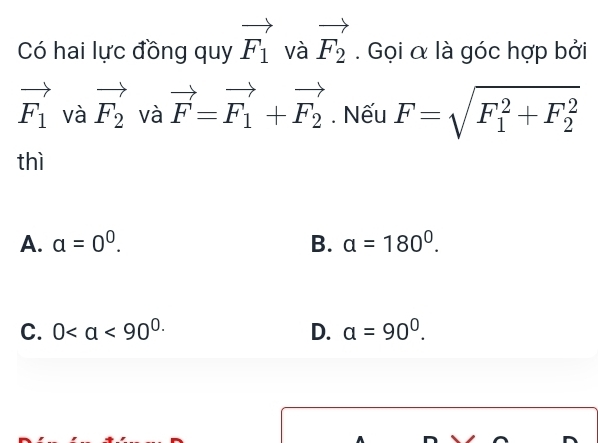 Có hai lực đồng quy vector F_1 và vector F_2. Gọi α là góc hợp bởi
vector F_1 và vector F_2 và vector F=vector F_1+vector F_2. Nếu F=sqrt (F_1)^2+F_2^2
□ 
thì
A. a=0^0. B. a=180°.
C. 0 D. a=90^0.