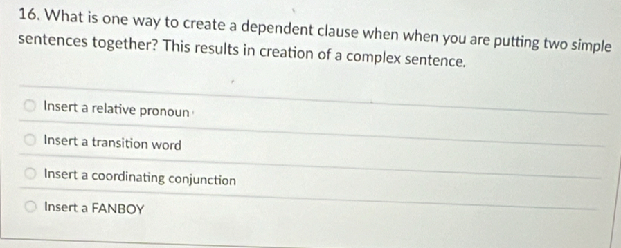 What is one way to create a dependent clause when when you are putting two simple
sentences together? This results in creation of a complex sentence.
Insert a relative pronoun
Insert a transition word
Insert a coordinating conjunction
Insert a FANBOY