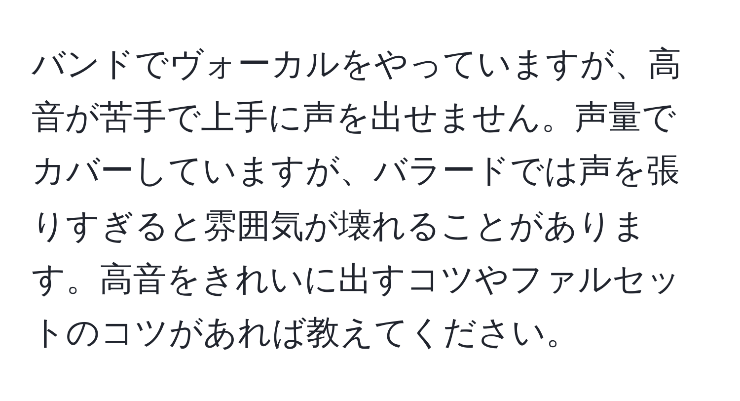 バンドでヴォーカルをやっていますが、高音が苦手で上手に声を出せません。声量でカバーしていますが、バラードでは声を張りすぎると雰囲気が壊れることがあります。高音をきれいに出すコツやファルセットのコツがあれば教えてください。