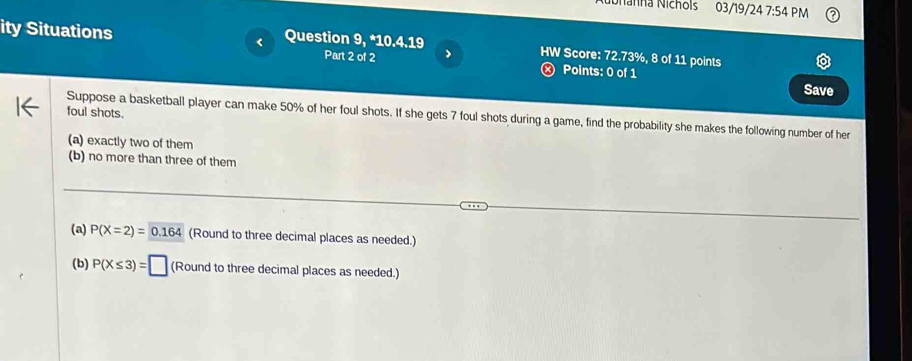 Nanha Nichols 03/19/24 7:54 PM 
ity Situations Question 9, *10.4.19 HW Score: 72.73%, 8 of 11 points 
Part 2 of 2 > 
Points: 0 of 1 Save 
foul shots. Suppose a basketball player can make 50% of her foul shots. If she gets 7 foul shots during a game, find the probability she makes the following number of her 
(a) exactly two of them 
(b) no more than three of them 
(a) P(X=2)= 0.164 (Round to three decimal places as needed.) 
(b) P(X≤ 3)=□ (Round to three decimal places as needed.)