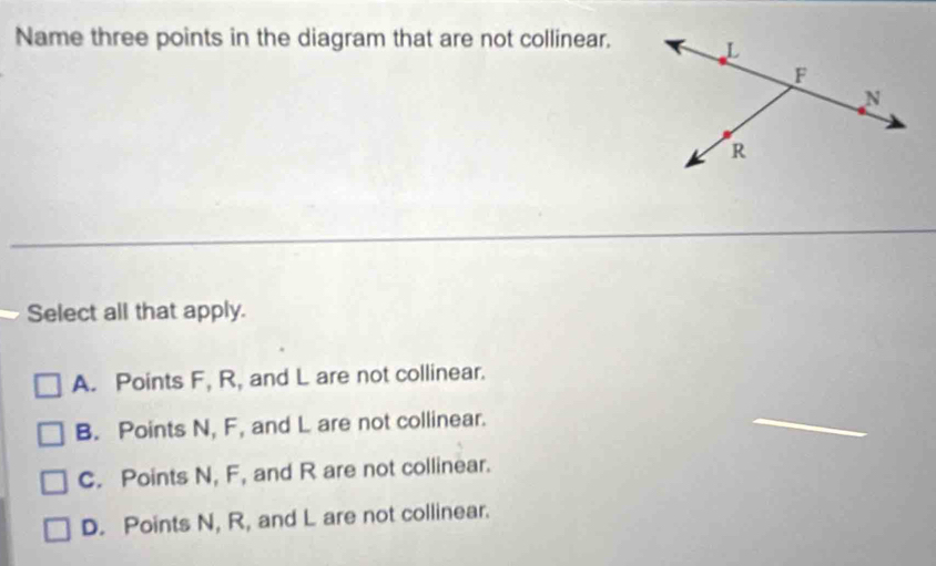 Name three points in the diagram that are not collinear.
Select all that apply.
A. Points F, R, and L are not collinear.
B. Points N, F, and L are not collinear.
C. Points N, F, and R are not collinear.
D. Points N, R, and L are not collinear.