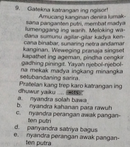 Gatekna katrangan ing ngisor!
Amucang kanginan denira lumak-
sana panganten putri, membat madya
lumenggang ing warih. Meloking wa-
dana sumunu agilar-gilar kadya ken-
cana binabar, sunaring netra andamar
kanginan. Weweging pranaja singset
kapathet ing ageman, pindha cengkir
gadhing piningit. Yayah njebol-njebol-
na mekak madya ingkang minangka 
setubandaning sarira.
Pratelan kang trep karo katrangan ing
dhuwur yaiku … HOTS
a. nyandra solah bawa
b. nyandra kahanan para rawuh
c. nyandra perangan awak pangan-
ten putri
d. panyandra satriya bagus
e. nyandra perangan awak pangan-
ten putra