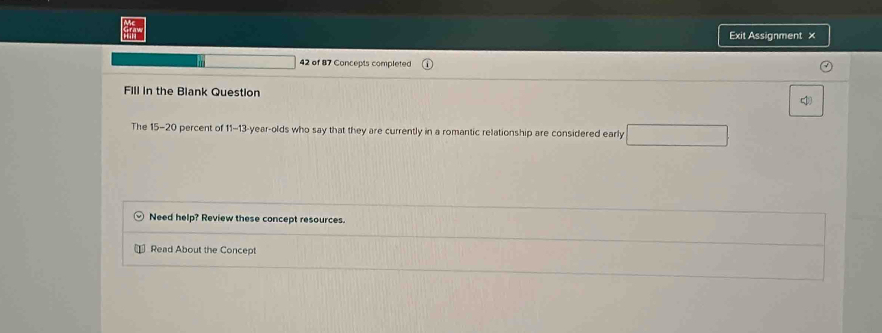 Exit Assignment × 
42 of 87 Concepts completed 
Fill in the Blank Question 

The 15-20 percent of 1-13 -year -olds who say that they are currently in a romantic relationship are considered early 
Need help? Review these concept resources. 
Read About the Concept