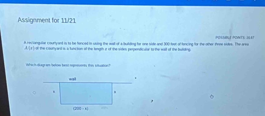 Assignment for 11/21
POSSIBLE POINTS: 16.67
A rectangular courtyard is to be fenced in using the wall of a building for one side and 300 feet of fencing for the other three sides. The area
A(x) of the courtyard is a function of the length æ of the sides perpendicular to the wall of the building.
Which diagram below best represents this situation?