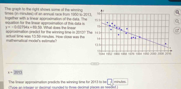 The graph to the right shows some of the winning y
times (in minutes) of an annual race from 1950 to 2013, 16
together with a linear approximation of the data. The 15.5
equation for the linear approximation of this data is 15
y=-0.02794x+69.59. What does the linear 
approximation predict for the winning time in 2013? The 14 5
actual time was 13.59 minutes. How close was the 14
mathematical model's estimate?
13.5
x
13
1944 1952 1960 1968 1976 1984 1992 2000 2008 2016
x=2013
The linear approximation predicts the winning time for 2013 to be minutes. 
(Type an integer or decimal rounded to three decimal places as needed.)