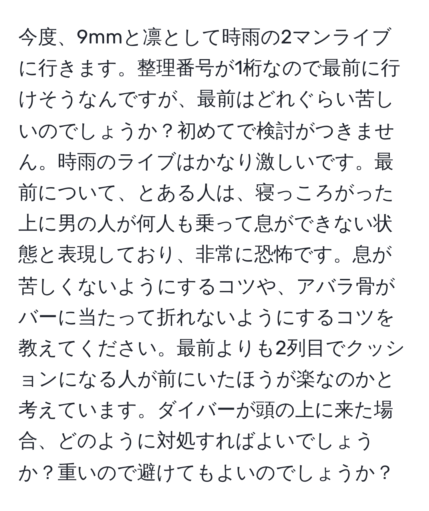 今度、9mmと凛として時雨の2マンライブに行きます。整理番号が1桁なので最前に行けそうなんですが、最前はどれぐらい苦しいのでしょうか？初めてで検討がつきません。時雨のライブはかなり激しいです。最前について、とある人は、寝っころがった上に男の人が何人も乗って息ができない状態と表現しており、非常に恐怖です。息が苦しくないようにするコツや、アバラ骨がバーに当たって折れないようにするコツを教えてください。最前よりも2列目でクッションになる人が前にいたほうが楽なのかと考えています。ダイバーが頭の上に来た場合、どのように対処すればよいでしょうか？重いので避けてもよいのでしょうか？