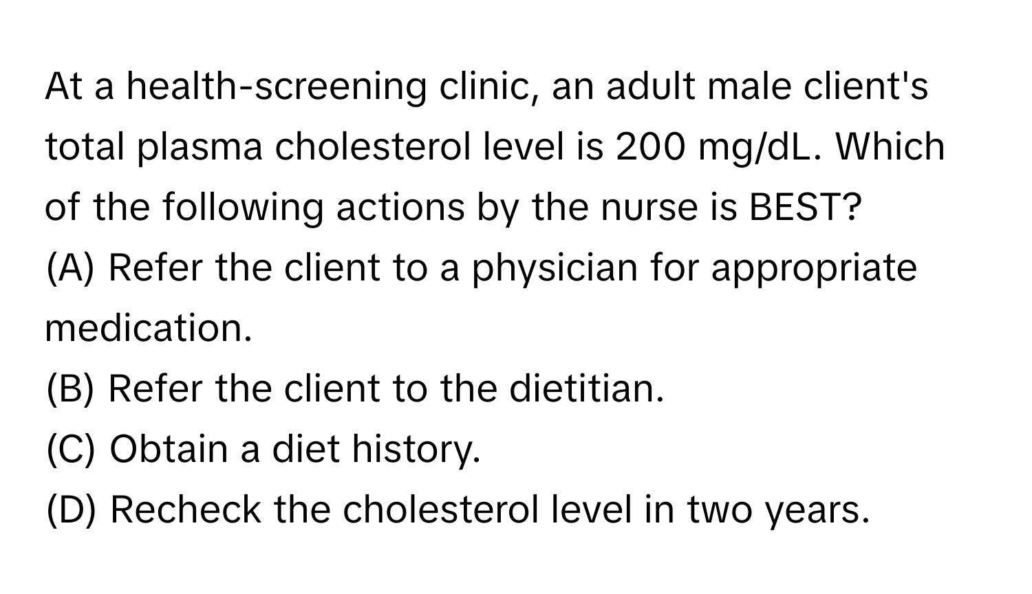 At a health-screening clinic, an adult male client's total plasma cholesterol level is 200 mg/dL. Which of the following actions by the nurse is BEST?

(A) Refer the client to a physician for appropriate medication.
(B) Refer the client to the dietitian.
(C) Obtain a diet history.
(D) Recheck the cholesterol level in two years.