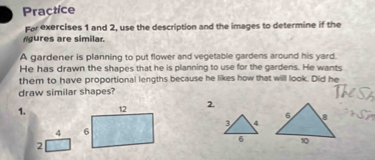 Practice 
For exercises 1 and 2, use the description and the images to determine if the 
figures are similar. 
A gardener is planning to put flower and vegetable gardens around his yard. 
He has drawn the shapes that he is planning to use for the gardens. He wants 
them to have proportional lengths because he likes how that will look. Did he 
draw similar shapes? 
1. 
2. 
3 4 
4 
6 
2