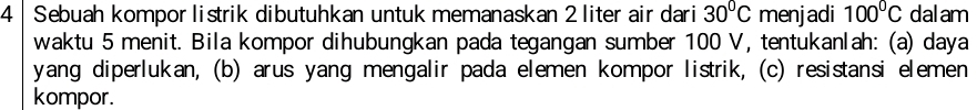 4| Sebuah kompor listrik dibutuhkan untuk memanaskan 2 liter air dari 30°C menjadi 100°C dalam 
waktu 5 menit. Bila kompor dihubungkan pada tegangan sumber 100 V, tentukanlah: (a) daya 
yang diperlukan, (b) arus yang mengalir pada elemen kompor listrik, (c) resistansi elemen 
kompor.