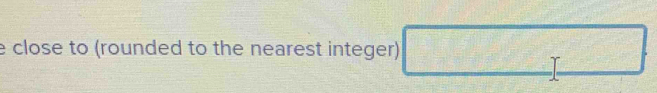 close to (rounded to the nearest integer) □