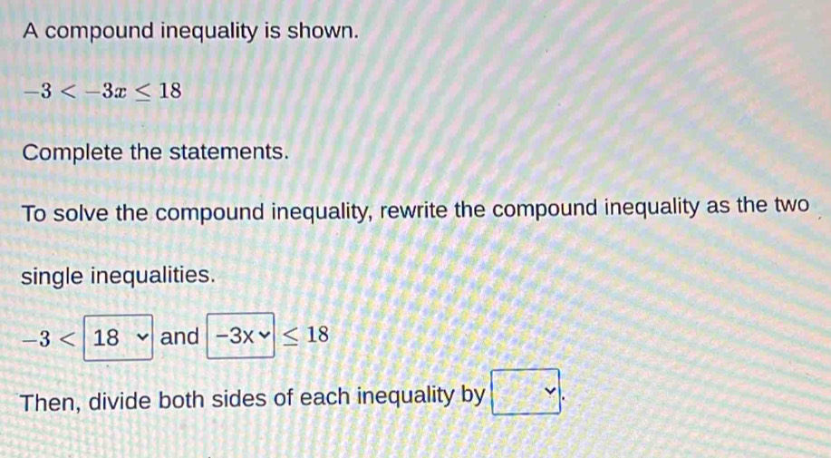 A compound inequality is shown.
-3
Complete the statements. 
To solve the compound inequality, rewrite the compound inequality as the two 
single inequalities.
-3<18</tex> and -3xvee ≤ 18
Then, divide both sides of each inequality by □.