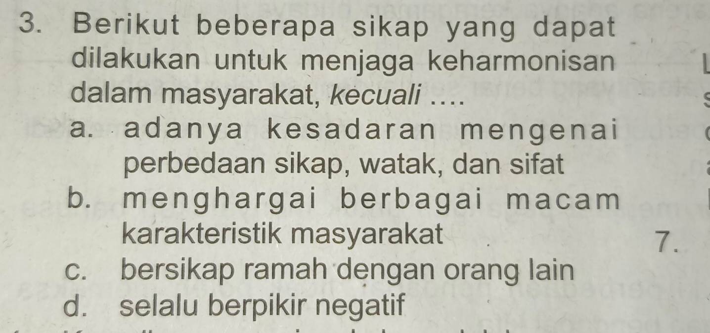 Berikut beberapa sikap yang dapat
dilakukan untuk menjaga keharmonisan
dalam masyarakat, kecuali ....
a. adanya kesadaran mengenai
perbedaan sikap, watak, dan sifat
b. menghargai berbagai macam
karakteristik masyarakat
7.
c. bersikap ramah dengan orang lain
d. selalu berpikir negatif