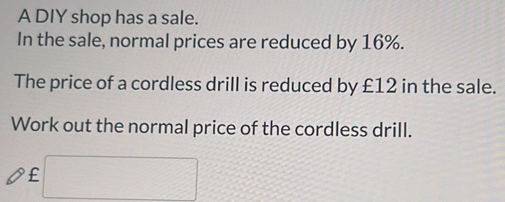 A DIY shop has a sale. 
In the sale, normal prices are reduced by 16%. 
The price of a cordless drill is reduced by £12 in the sale. 
Work out the normal price of the cordless drill.
£ □