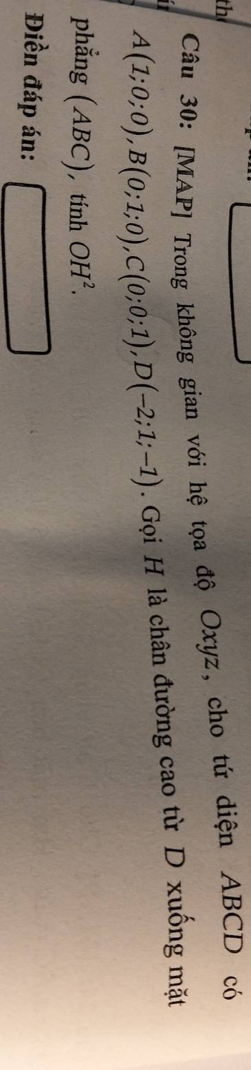 th 
Câu 30: [MAP] Trong không gian với hệ tọa độ Oxyz, cho tứ diện ABCD có
A(1;0;0), B(0;1;0), C(0;0;1), D(-2;1;-1). Gọi H là chân đường cao từ D xuống mặt 
phẳng (ABC), tính OH^2. 
Điền đáp án: