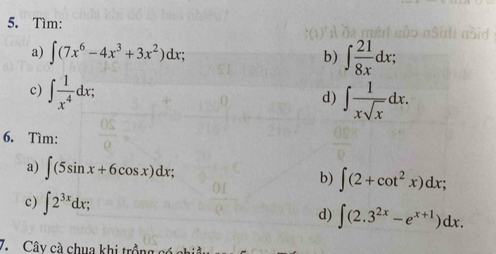 Tìm: 
a) ∈t (7x^6-4x^3+3x^2)dx; b) ∈t  21/8x dx; 
c) ∈t  1/x^4 dx; 
d) ∈t  1/xsqrt(x) dx. 
6. Tìm: 
a) ∈t (5sin x+6cos x)dx; b) ∈t (2+cot^2x)dx; 
c) ∈t 2^(3x)dx; d) ∈t (2.3^(2x)-e^(x+1))dx. 
7. Cây cà chua khi trồng có