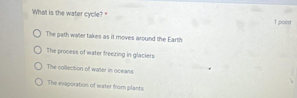 What is the water cycle? *
1 point
The path water takes as it moves around the Earth
The process of water freezing in glaciers
The collection of water in oceans
。
The evaporation of water from plants