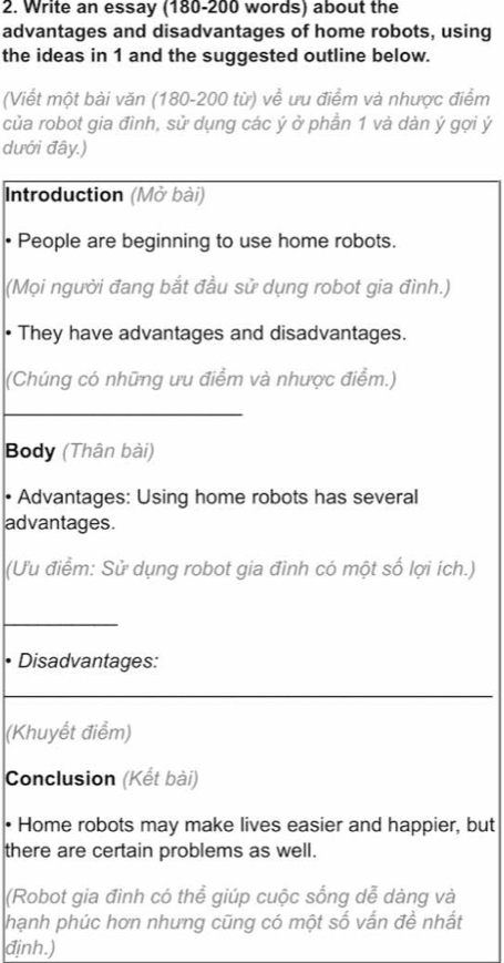 Write an essay (180-200 words) about the 
advantages and disadvantages of home robots, using 
the ideas in 1 and the suggested outline below. 
(Viết một bài văn (180-200 từ) về ưu điểm và nhược điểm 
của robot gia đình, sử dụng các ý ở phần 1 và dàn ý gợi ý 
dưới đây.) 
Introduction (Mở bài) 
People are beginning to use home robots. 
(Mọi người đang bắt đầu sử dụng robot gia đình.) 
• They have advantages and disadvantages. 
(Chúng có những ưu điểm và nhược điểm.) 
_ 
Body (Thân bài) 
• Advantages: Using home robots has several 
advantages. 
(Ưu điểm: Sử dụng robot gia đình có một số lợi ích.) 
_ 
Disadvantages: 
(Khuyết điểm) 
Conclusion (Kết bài) 
• Home robots may make lives easier and happier, but 
there are certain problems as well. 
(Robot gia đình có thể giúp cuộc sống dễ dàng và 
hạnh phúc hơn nhưng cũng có một số vấn đề nhất 
định.)